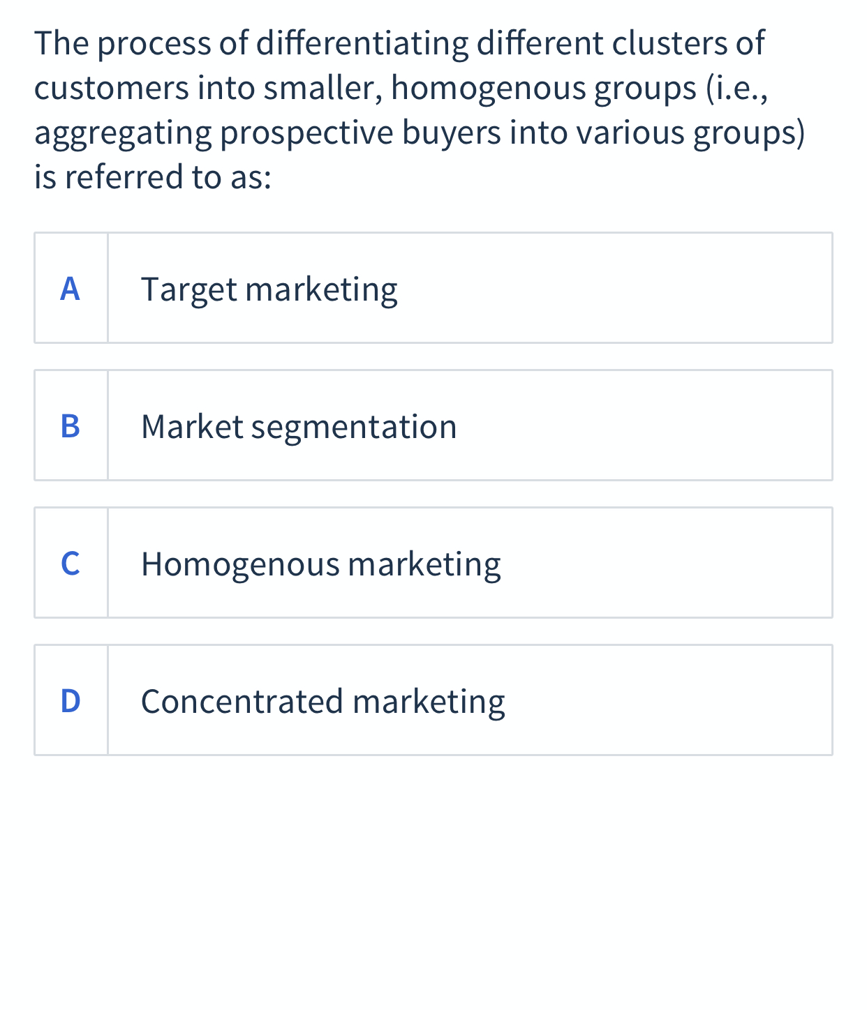 The process of differentiating different clusters of
customers into smaller, homogenous groups (i.e.,
aggregating prospective buyers into various groups)
is referred to as:
А
Target marketing
В
Market segmentation
C
Homogenous marketing
D
Concentrated marketing
