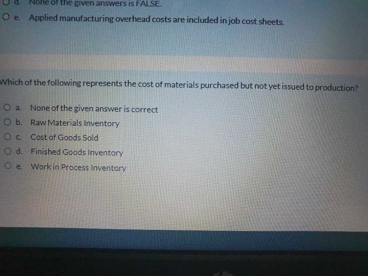 None of the given answers is FALSE.
O e Applied manufacturing overhead costs are included in job cost sheets.
Which of the following represents the cost of materials purchased but not yet issued to production?
O a
None of the given answer is correct
O b. Raw Materials Inventory
Oc. Costof Goods Sold
d. Finished Goods Inventory
Work in Process Inventory

