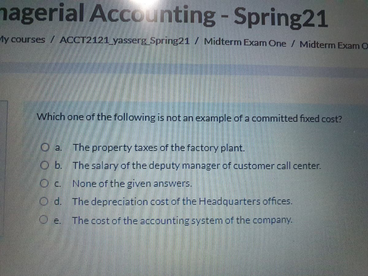 nagerial Accounting-Spring21
My courses / ACCT2121_yasserg Spring21 / Midterm Exam One/ Midterm Exam O
Which one of the following is not an example of a committed fixed cost?
O a The property taxes of the factory plant.
O b. The salary of the deputy manager of customer call center.
None of the given answers.
Od. The depreciation cost of the Headquarters offices.
O e.
The cost of the accounting system of the company.
