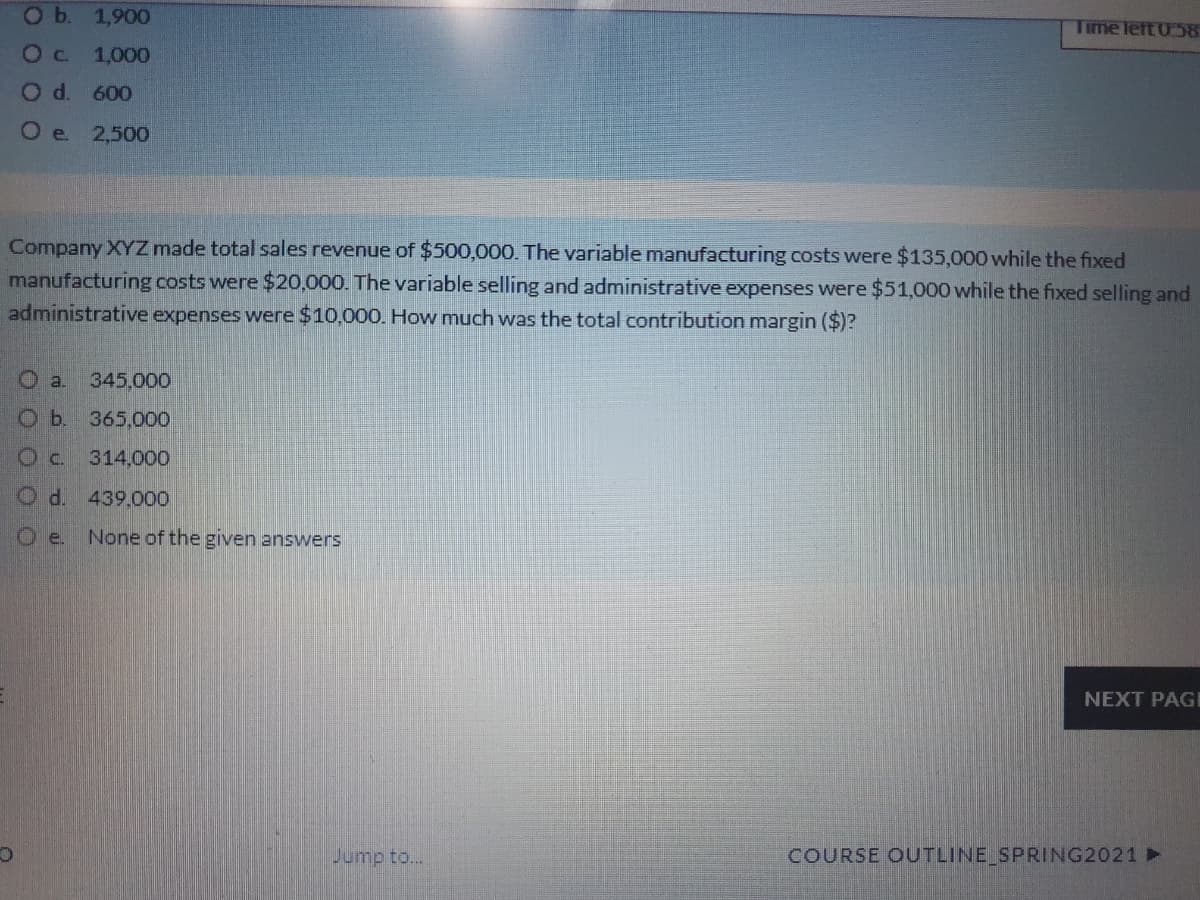 Ob. 1,900
Time left 0 58
1,000
d.
600
O e
2,500
Company XYZ made total sales revenue of $500,000. The variable manufacturing costs were $135,000 while the fixed
manufacturing costs were $20,000. The variable selling and administrative expenses were $51,000 while the fixed selling and
administrative expenses were $10,000. How much was the total contribution margin ($)?
O a.
345,000
O b. 365,000
Oc.
314,000
O d. 439,000
O e.
None of the given answers
NEXT PAGI
Jump to...
COURSE OUTLINE SPRING2021 ►
