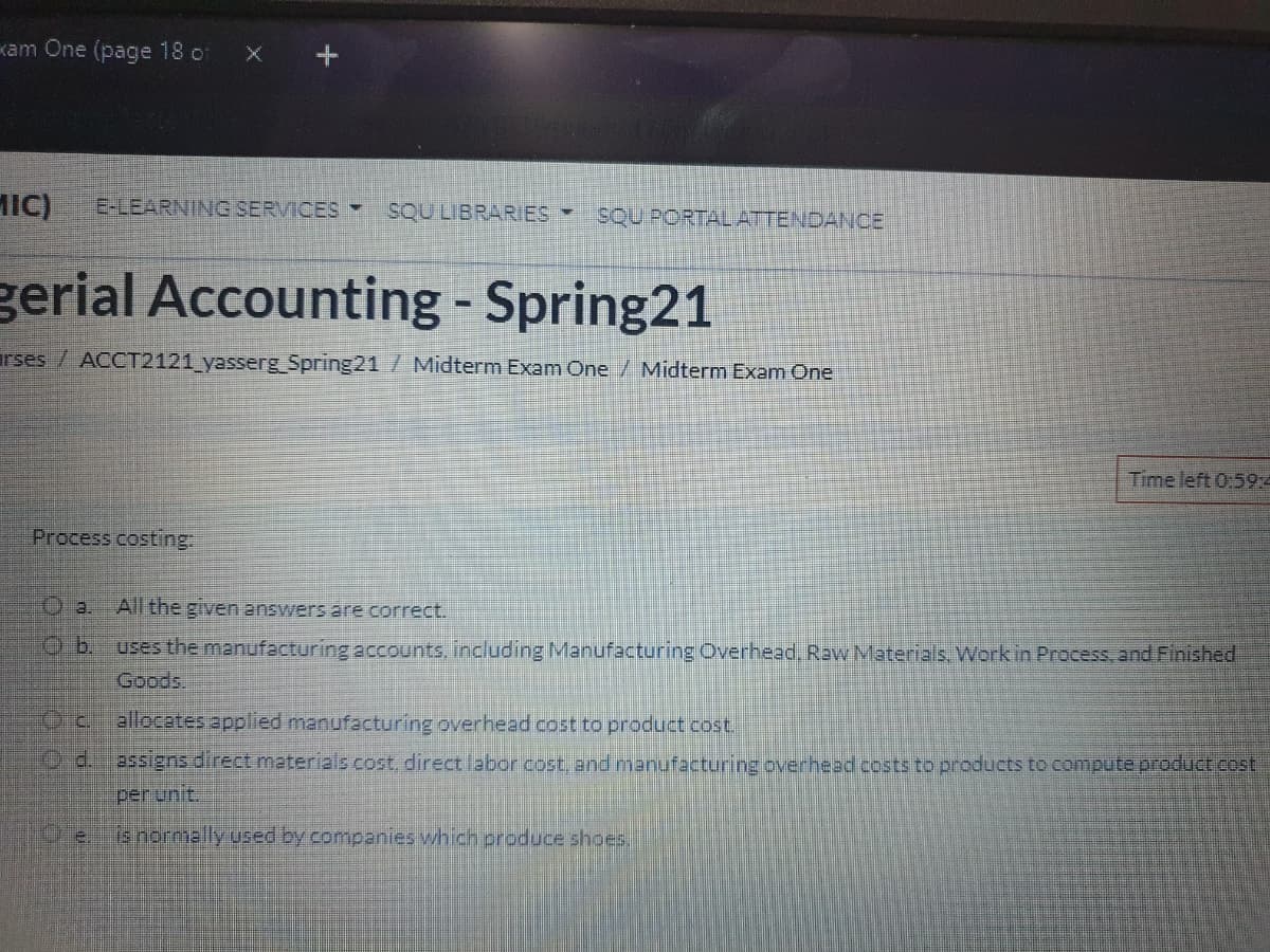 kam One (page 18 of
IC)
E-LEARNING SERVICES SQU LIBRARIES
SQU PORTALATTENDANCE
gerial Accounting - Spring21
rses / ACCT2121 yasserg Spring21 /Midterm Exam One / Midterm Exam One
Time left 0:59:4
Process costing:
O a. All the given answers are correct.
Ob.
uses the manufacturing accounts, including Manufacturing Overhead, Raw Materials. Work in Process, and Finished
Goods.
Ocallocates applied manufacturing overhead cost to product cost.
O d.
assiens direct meterials cost, direct labor cost, and menufacturing overhead cests to products to compute product cost
per unit.
(s normally used by companies which produce shoes.
