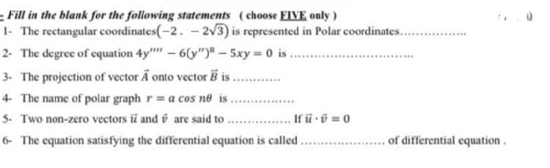 Fill in the blank for the following statements (choose FIVE only)
1- The rectangular coordinates(-2. - 2√3) is represented in Polar coordinates........
2- The degree of equation 4y" - 6(y") - 5xy = 0 is
3- The projection of vector A onto vector B is.........
4. The name of polar graph r= a cos no is.
5- Two non-zero vectors i and are said to .....
6- The equation satisfying the differential equation is called.
....... If ü . = 0
**********
........... of differential equation.