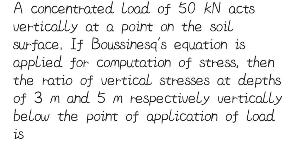 A concentrated
vertically
load of 50 kN acts
at a point on the soil
surface. If Boussinesq's equation is
applied for computation of stress, then
the ratio of vertical stresses at depths
of 3 m and 5 m respectively vertically
below the point of application of load
is