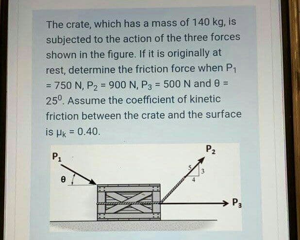 The crate, which has a mass of 140 kg, is
subjected to the action of the three forces
shown in the figure. If it is originally at
rest, determine the friction force when P1.
= 750 N, P, = 900 N, P3 = 500 N and 0 =
25°. Assume the coefficient of kinetic
!!
friction between the crate and the surface
is µk = 0.40.
P2
P1
P3
