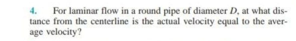 4.
For laminar flow in a round pipe of diameter D, at what dis-
tance from the centerline is the actual velocity equal to the aver-
age velocity?
