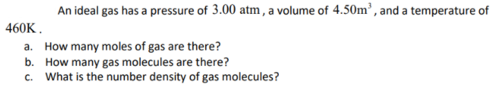 An ideal gas has a pressure of 3.00 atm, a volume of 4.50m³ , and a temperature of
460K .
a. How many moles of gas are there?
b. How many gas molecules are there?
What is the number density of gas molecules?
C.
