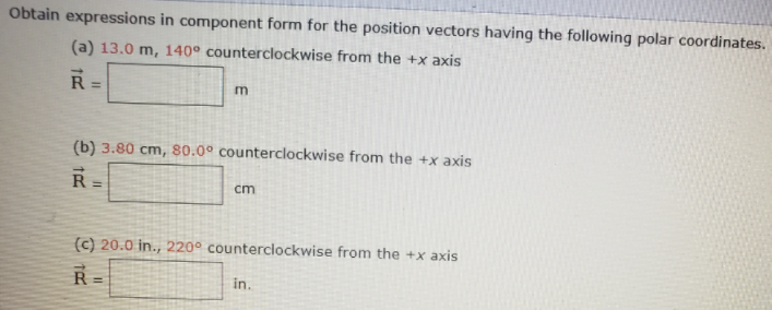 Obtain expressions in component form for the position vectors having the following polar coordinates.
(a) 13.0 m, 140° counterclockwise from the +x axis
R =
%3D
(b) 3.80 cm, 80.0° counterclockwise from the +x axis
R =
%3D
cm
(c) 20.0 in., 220° counterclockwise from the +x axis
R=
in.
%3D
