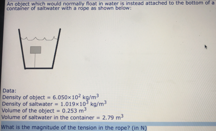 An object which would normally float in water is instead attached to the bottom of a
contaíner of saltwater with a rope as shown below:
Data:
Density of object = 6.050×10² kg/m³
Density of saltwater = 1.019×103 kg/m³
Volume of the object = 0.253 m3
Volume of saltwater in the container = 2.79 m³
What is the magnitude of the tension in the rope? (in N)
