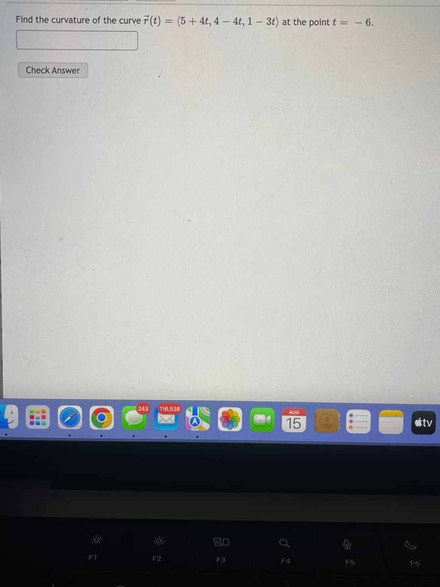Find the curvature of the curve r(t) = (5 + 4t, 4-4t, 1 - 3t) at the point t = -6.
Check Answer
O
F1
243 116,538
F2
80
F3
AUG
15
F4
F5
F6
tv