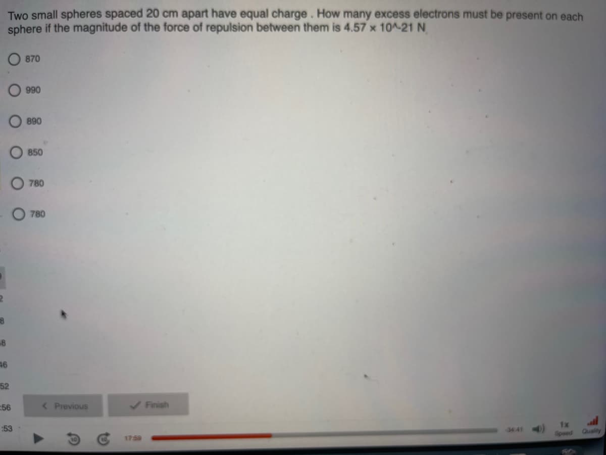 18
18
Two small spheres spaced 20 cm apart have equal charge. How many excess electrons must be present on each
sphere if the magnitude of the force of repulsion between them is 4.57 x 10^-21 N
46
52
Ο Ο
56
:53
870
990
890
850
780
780
< Previous
✓ Finish
17:59
1x
Speed Quality