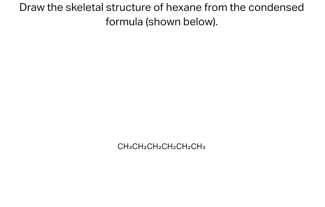 Draw the skeletal structure of hexane from the condensed
formula (shown below).
CH3CH2CH2CH2CH2CH3