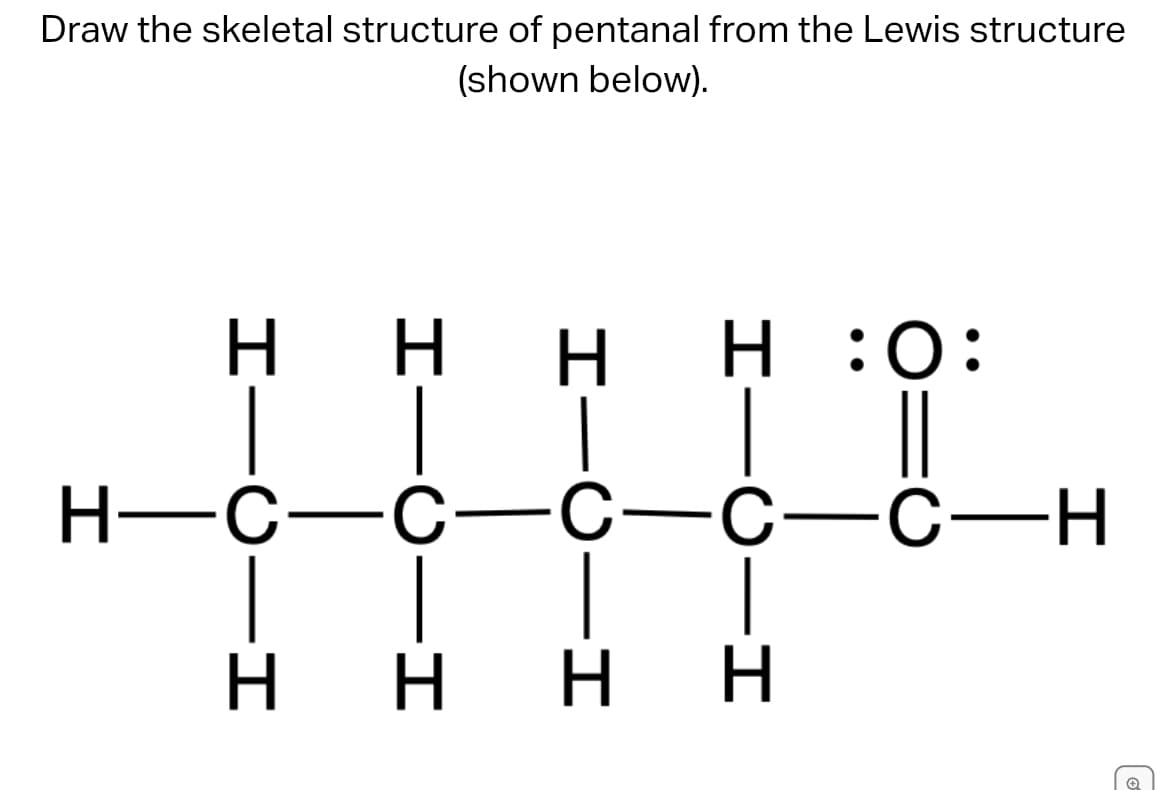 Draw the skeletal structure of pentanal from the Lewis structure
(shown below).
Η Η
Η Η :Ο:
H—C-C-C-C-C-H
Η Η Η Η
Το
0