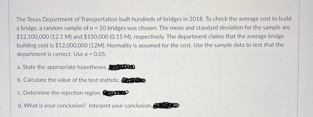 The Texas Department of Transportation built hundreds of bridges in 2018. To check the average cost to build
a bridge, a random sample of n = 10 bridges was chosen. The mean and standard deviation for the sample are
$12,100,000 (12.1 M) and $150,000 (0.15 M), respectively. The department claims that the average bridge
building cost is $12,000,000 (12M). Normality is assumed for the cost. Use the sample data to test that the
department is correct. Use a = 0.05.
a. State the appropriate hypotheses.
b. Calculate the value of the test statistic. )
c. Determine the rejection region.
d. What is your conclusion? Interpret your conclusion.