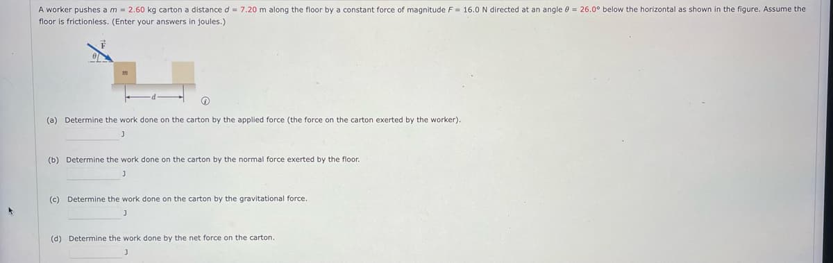 A worker pushes a m = 2.60 kg carton a distance d = 7.20 m along the floor by a constant force of magnitude F = 16.0 N directed at an angle e = 26.0° below the horizontal as shown in the figure. Assume the
floor is frictionless. (Enter your answers in joules.)
(a) Determine the work done on the carton by the applied force (the force on the carton exerted by the worker).
(b) Determine the work done on the carton by the normal force exerted
the floor.
(c) Determine the work done on the carton by the gravitational force.
(d) Determine the work done by the net force on the carton.
