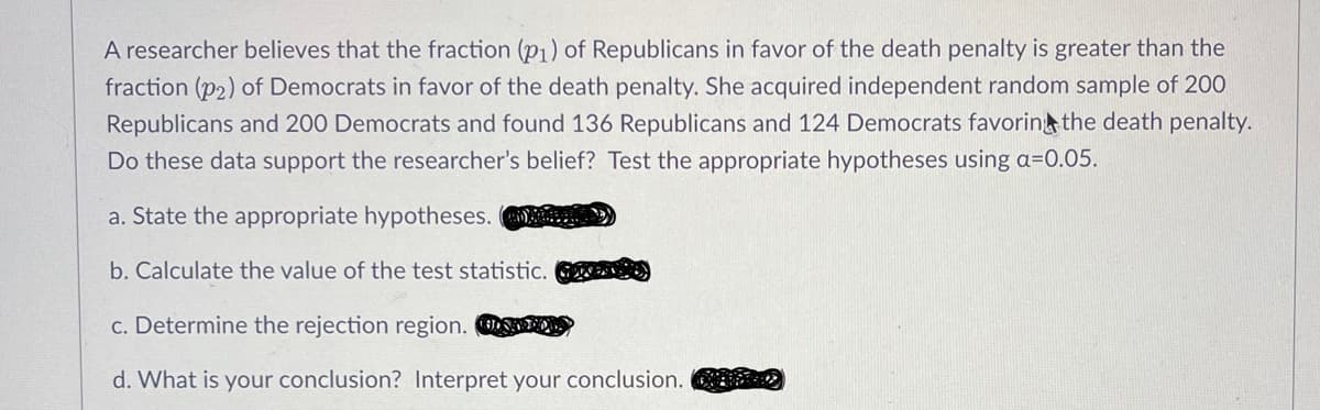 A researcher believes that the fraction (p₁) of Republicans in favor of the death penalty is greater than the
fraction (p2) of Democrats in favor of the death penalty. She acquired independent random sample of 200
Republicans and 200 Democrats and found 136 Republicans and 124 Democrats favoring the death penalty.
Do these data support the researcher's belief? Test the appropriate hypotheses using a=0.05.
a. State the appropriate hypotheses.
b. Calculate the value of the test statistic.
c. Determine the rejection region. O
d. What is your conclusion? Interpret your conclusion.