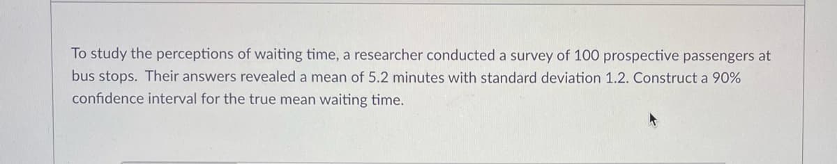 To study the perceptions of waiting time, a researcher conducted a survey of 100 prospective passengers at
bus stops. Their answers revealed a mean of 5.2 minutes with standard deviation 1.2. Construct a 90%
confidence interval for the true mean waiting time.
