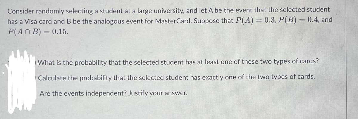 Consider randomly selecting a student at a large university, and let A be the event that the selected student
has a Visa card and B be the analogous event for MasterCard. Suppose that P(A) = 0.3, P(B) = 0.4, and
P(AN B) = 0.15.
%3D
%3D
%3D
What is the probability that the selected student has at least one of these two types of cards?
Calculate the probability that the selected student has exactly one of the two types of cards.
Are the events independent? Justify your answer.
