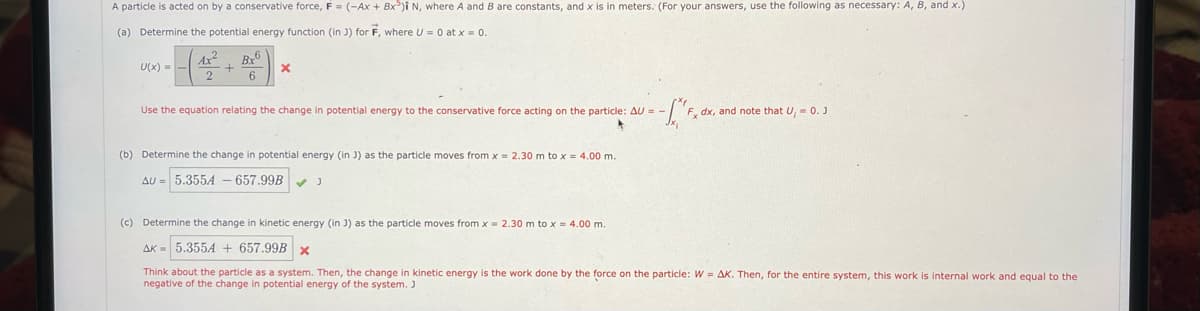 A particle is acted on by a conservative force, F = (-Ax + Bx)Î N, where A and B are constants, and x is in meters. (For your answers, use the following as necessary: A, B, and x.)
(a) Determine the potential energy function (in J) for F, where U = 0 at x = 0.
Ax
Bx
U(x) =
Use the equation relating the change in potential energy to the conservative force acting on the particle: AU = -
F, dx, and note that U, = 0. J
(b) Determine the change in potential energy (in J) as the particle moves from x = 2.30 m to x = 4.00 m.
AU = 5.355A – 657.99B
(c) Determine the change in kinetic energy (in J) as the particle moves from x = 2.30 m to x = 4.00 m.
AK = 5.3554 + 657.99B x
Think about the particle as a system. Then, the change in kinetic energy is the work done by the force on the particle: W = AK. Then, for the entire system, this work is internal work and equal to the
negative of the change in potential energy of the system. J
