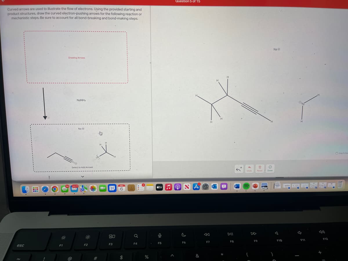 Curved arrows are used to illustrate the flow of electrons. Using the provided starting and
product structures, draw the curved electron-pushing arrows for the following reaction or
mechanistic steps. Be sure to account for all bond-breaking and bond-making steps.
esc
:0
F1
Drawing Arrows
784
NaNha
Na Ⓒ
0:0
Select to Add Arrows
@
143,177
A
F2
#
↓
MA 31
80
F3
DEC
6
$
Q
F4
%
0
Question 5 of 15
tv NA
F5
G
A e
F6
&
K
F7
H
H
DII
F8
6 Undo
Reset
F9
Ⓒ
Done
Na Ⓒ
F10
H
F11
F12
Drag To Park