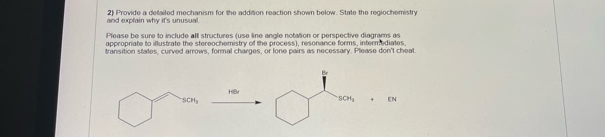 2) Provide a detailed mechanism for the addition reaction shown below. State the regiochemistry
and explain why it's unusual.
Please be sure to include all structures (use line angle notation or perspective diagrams as
appropriate to illustrate the stereochemistry of the process), resonance forms, intermkediates,
transition states, curved arrows, formal charges, or lone pairs as necessary. Please don't cheat.
Br
HBr
SCH3
SCH
+
EN
