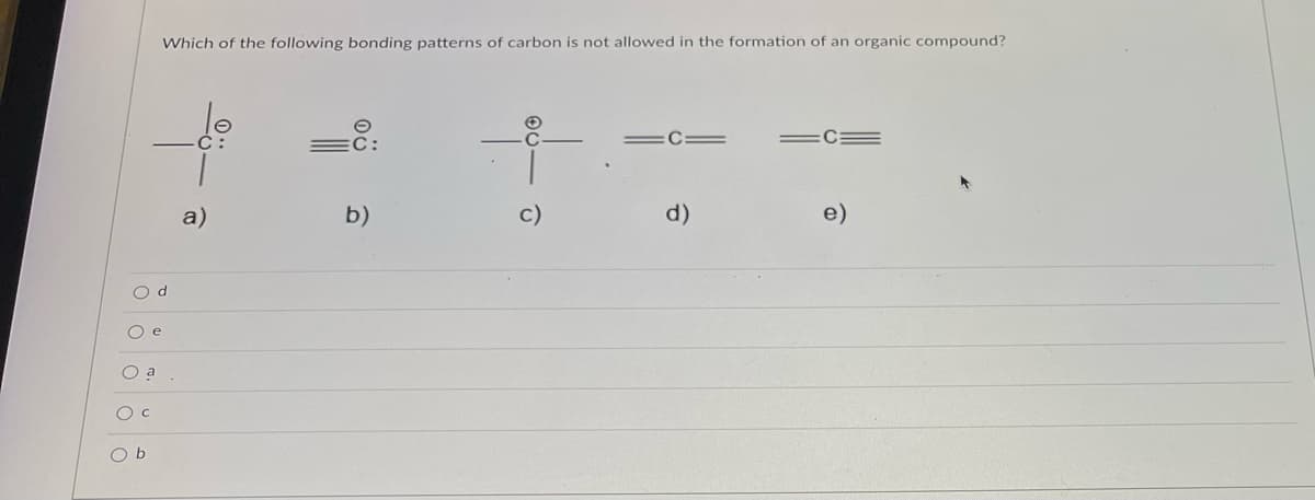 O d
O e
O a
O C
Which of the following bonding patterns of carbon is not allowed in the formation of an organic compound?
C
=C=
a)
b)
d)
e)
O b