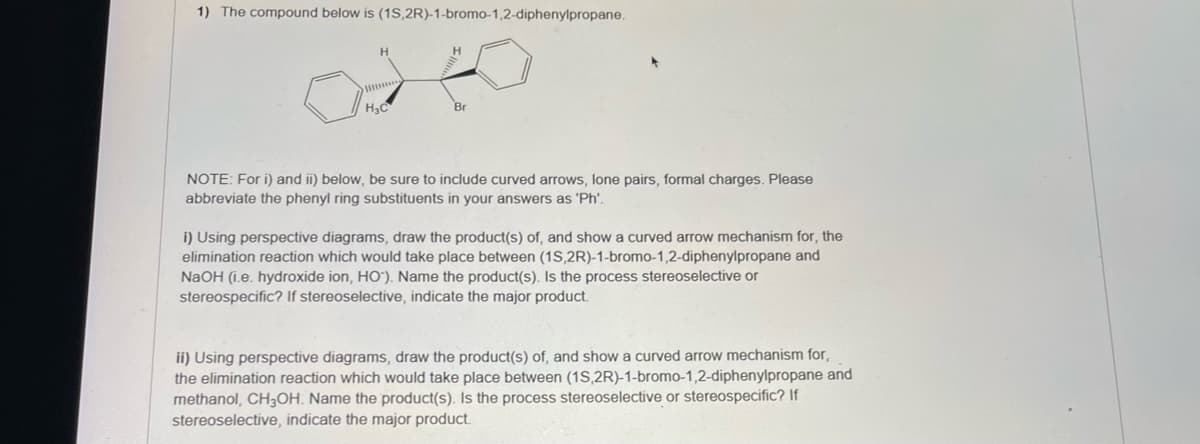 1) The compound below is (1S,2R)-1-bromo-1,2-diphenylpropane.
H3C
Br
NOTE: For i) and ii) below, be sure to include curved arrows, lone pairs, formal charges. Please
abbreviate the phenyl ring substituents in your answers as 'Ph'.
i) Using perspective diagrams, draw the product(s) of, and show a curved arrow mechanism for, the
elimination reaction which would take place between (1S,2R)-1-bromo-1,2-diphenylpropane and
NaOH (i.e. hydroxide ion, HO"). Name the product(s). Is the process stereoselective or
stereospecific? If stereoselective, indicate the major product.
ii) Using perspective diagrams, draw the product(s) of, and show a curved arrow mechanism for,
the elimination reaction which would take place between (1S,2R)-1-bromo-1,2-diphenylpropane and
methanol, CH3OH. Name the product(s). Is the process stereoselective or stereospecific? If
stereoselective, indicate the major product.
