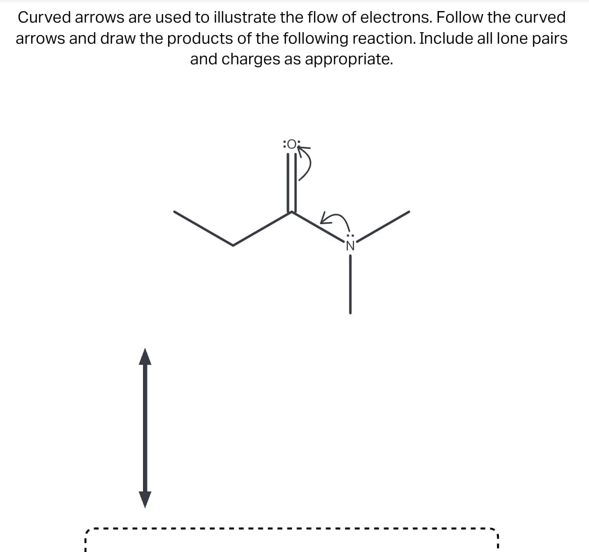 Curved arrows are used to illustrate the flow of electrons. Follow the curved
arrows and draw the products of the following reaction. Include all lone pairs
and charges as appropriate.
:0: