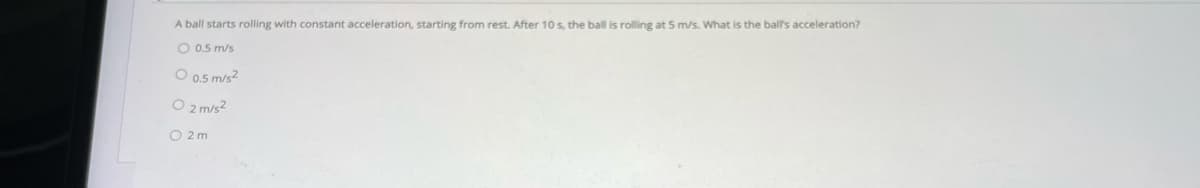 A ball starts rolling with constant acceleration, starting from rest. After 10 s, the ball is rolling at 5 m/s. What is the ball's acceleration?
O 0.5 m/s
O 0.5 m/s²
O 2 m/s²
O2m