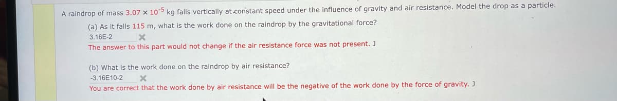 A raindrop of mass 3.07 x 105 kg falls vertically at constant speed under the influence of gravity and air resistance. Model the drop as a particle.
(a) As it falls 115 m, what is the work done on the raindrop by the gravitational force?
3.16E-2
The answer to this part would not change if the air resistance force was not present. J
(b) What is the work done on the raindrop by air resistance?
-3.16E10-2
You are correct that the work done by air resistance will be the negative of the work done by the force of gravity. J
