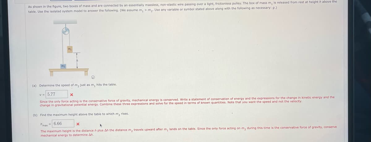 As shown in the figure, two boxes of mass and are connected by an essentially massless, non-elastic wire passing over a light, frictionless pulley. The box of mass m, is released from rest at height h above the
table. Use the isolated system model to answer the following. (We assume m, > m,. Use any variable or symbol stated above along with the following as necessary: g.)
(a) Determine the speed of m, just as m, hits the table.
v= 5.77
Since the only force acting is the conservative force of gravity, mechanical energy is conserved. Write a statement of conservation of energy and the expressions for the change in kinetic energy and the
change in gravitational potential energy. Combine these three expressions and solve for the speed in terms of known quantities. Note that you want the speed and not the velocity.
(b) Find the maximum height above the table to which m, rises.
hmax = 6.66
The maximum height is the distance h plus Ah the distance m, travels upward after m, lands on the table. Since the only force acting on m, during this time is the conservative force
mechanical energy to determine Ah.
gravity, conserve
