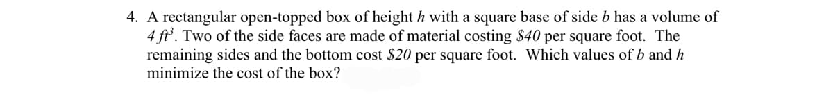 4. A rectangular open-topped box of height h with a square base of side b has a volume of
4 ft°. Two of the side faces are made of material costing $40 per square foot. The
remaining sides and the bottom cost $20 per square foot. Which values of b and h
minimize the cost of the box?
