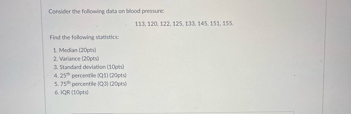 Consider the following data on blood pressure:
113, 120, 122, 125, 133, 145, 151, 155.
Find the following statistics:
1. Median (20pts)
2. Variance (20pts)
3. Standard deviation (10pts)
4. 25th percentile (Q1) (20pts)
5. 75th percentile (Q3) (20pts)
6. IQR (10pts)
