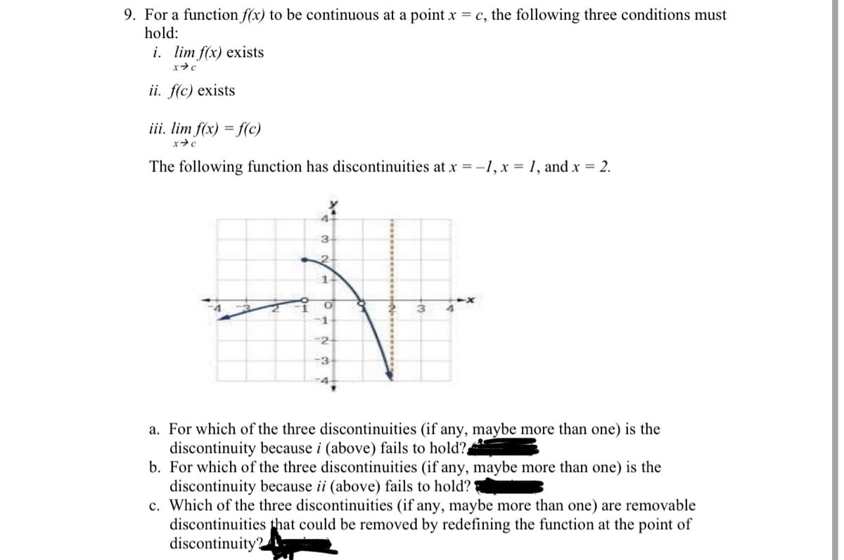 9. For a function f(x) to be continuous at a point x = c, the following three conditions must
hold:
i. lim f(x) exists
ii. f(c) exists
iii. lim f(x) = f(c)
The following function has discontinuities at x = -1, x = 1, and x = 2.
4.
3-
2-
-1
-2
-3
-4
a. For which of the three discontinuities (if any, maybe more than one) is the
discontinuity because i (above) fails to hold?
b. For which of the three discontinuities (if any, maybe more than one) is the
discontinuity because ii (above) fails to hold?
c. Which of the three discontinuities (if any, maybe more than one) are removable
discontinuities that could be removed by redefining the function at the point of
discontinuity?
