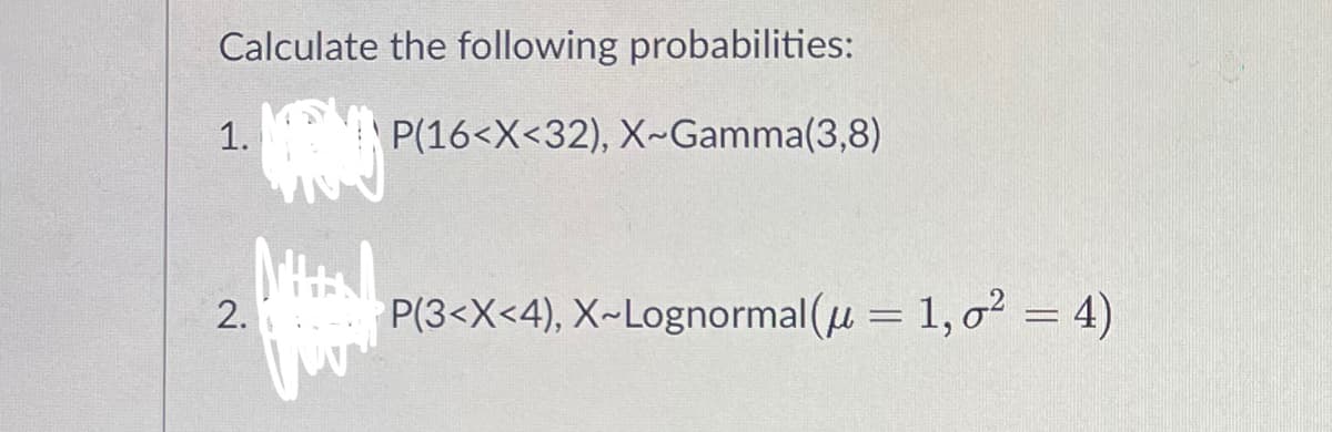 Calculate the following probabilities:
1.
P(16<X<32), X-Gamma(3,8)
P(3<X<4), X-Lognormal(u = 1,0²
2.
Mitta
4)