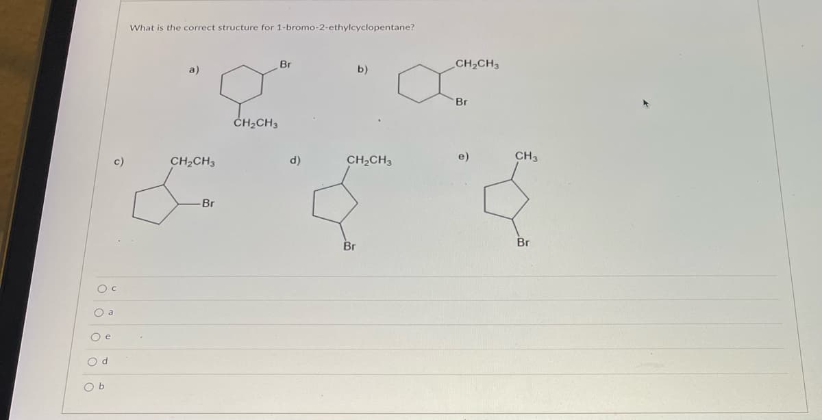 O C
O a
O e
Od
What is the correct structure for 1-bromo-2-ethylcyclopentane?
Br
b)
CH₂CH3
c)
CH₂CH3
CH₂CH3
Br
Br
O b
d)
CH₂CH3
Br
e)
CH3
Br
