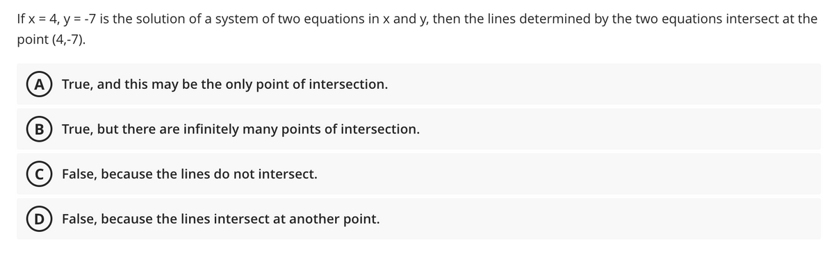 If x = 4, y = -7 is the solution of a system of two equations in x and y, then the lines determined by the two equations intersect at the
point (4,-7).
A) True, and this may be the only point of intersection.
True, but there are infinitely many points of intersection.
c) False, because the lines do not intersect.
False, because the lines intersect at another point.
