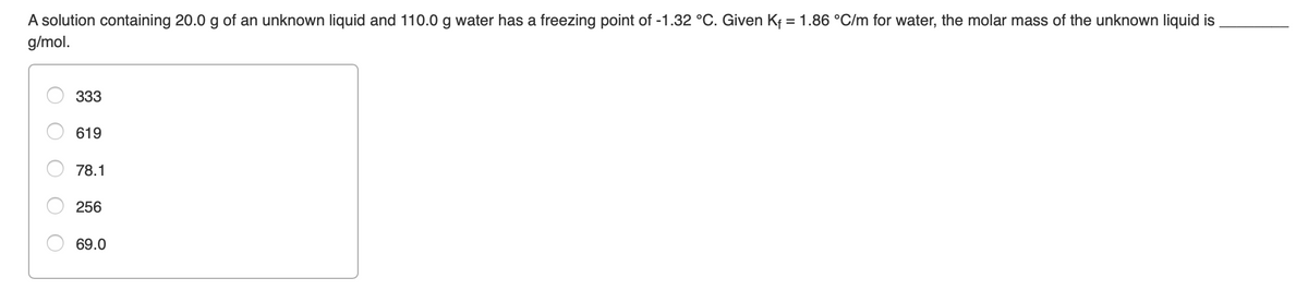 A solution containing 20.0 g of an unknown liquid and 110.0 g water has a freezing point of -1.32 °C. Given Kf = 1.86 °C/m for water, the molar mass of the unknown liquid is
%3D
g/mol.
333
619
78.1
256
69.0
O O
