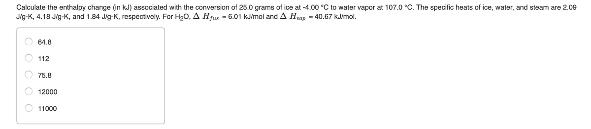 Calculate the enthalpy change (in kJ) associated with the conversion of 25.0 grams of ice at -4.00 °C to water vapor at 107.0 °C. The specific heats of ice, water, and steam are 2.09
J/g-K, 4.18 J/g-K, and 1.84 J/g-K, respectively. For H20, A Hfus = 6.01 kJ/mol and A Hvap = 40.67 kJ/mol.
64.8
112
75.8
12000
11000
O O
O O O

