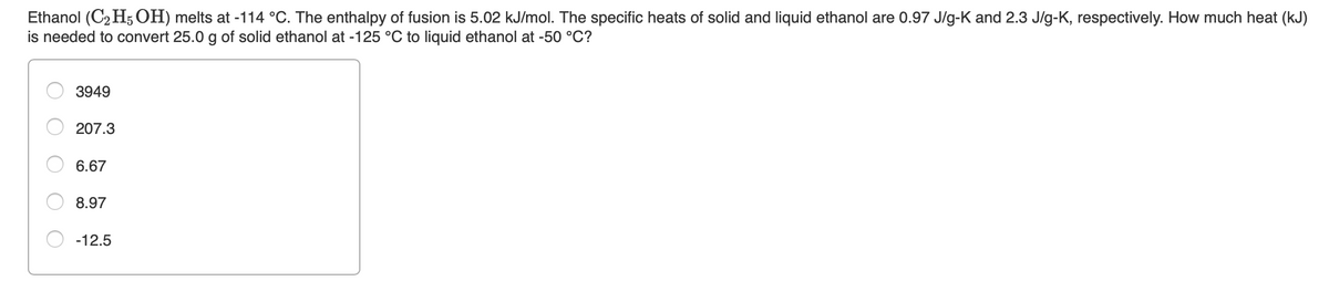 Ethanol (C2 H5 OH) melts at -114 °C. The enthalpy of fusion is 5.02 kJ/mol. The specific heats of solid and liquid ethanol are 0.97 J/g-K and 2.3 J/g-K, respectively. How much heat (kJ)
is needed to convert 25.0 g of solid ethanol at -125 °C to liquid ethanol at -50 °C?
3949
207.3
6.67
8.97
-12.5
