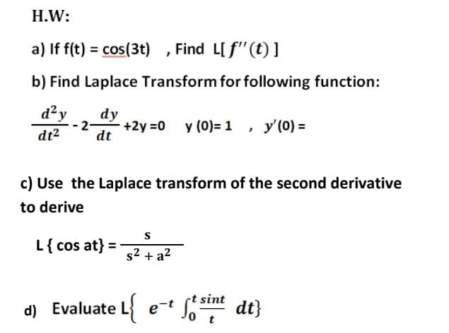 H.W:
a) If f(t) = cos(3t) , Find L[f"(t) ]
%3D
b) Find Laplace Transform for following function:
d²y
dy
dt2
2-
dt
+2y =0 y (0)= 1 , y'(0) =
c) Use the Laplace transform of the second derivative
to derive
L{ cos at} =
s2 + a?
sint
d) Evaluate L
dt}
0 t
e-t
