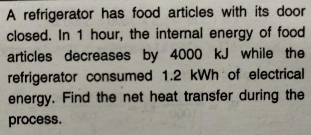 A refrigerator has food articles with its door
closed. In 1 hour, the internal energy of food
articles decreases by 4000 kJ while the
refrigerator consumed 1.2 kWh of electrical
energy. Find the net heat transfer during the
process.
