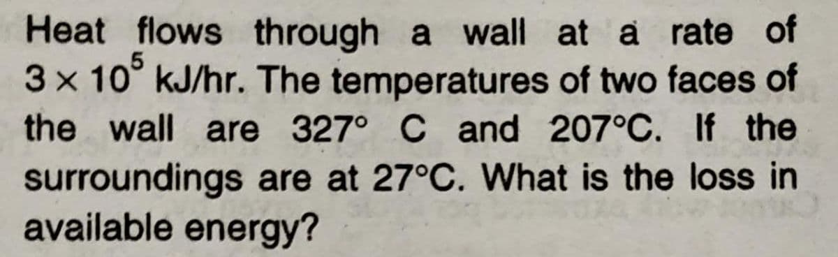 Heat flows through a wall at a rate of
3x 10° kJ/hr. The temperatures of two faces of
the wall are 327° C and 207°C. If the
surroundings are at 27°C. What is the loss in
available energy?
5
