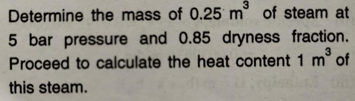 Determine the mass of 0.25 m° of steam at
5 bar pressure and 0.85 dryness fraction.
Proceed to calculate the heat content 1 m° of
this steam.
