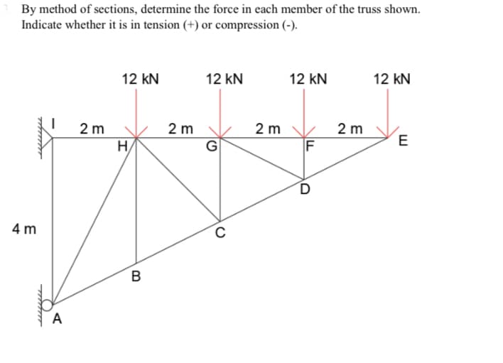 By method of sections, determine the force in each member of the truss shown.
Indicate whether it is in tension (+) or compression (-).
12 kN
12 kN
12 kN
12 kN
2 m
G
H
2 m
2 m
2 m
E
F
4 m
B
A
