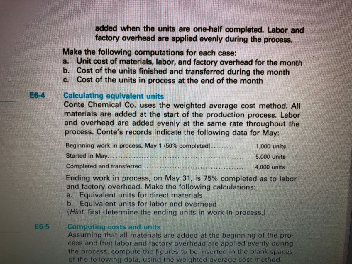 added when the units are one-half completed. Labor and
factory overhead are applied evenly during the process.
Make the following computations for each case:
a. Unit cost of materials, labor, and factory overhead for the month
b. Cost of the units finished and transferred during the month
Cost of the units in process at the end of the month
C.
E6-4
Calculating equivalent units
Conte Chemnical Co. uses the weighted average cost method. All
materials are added at the start of the production process. Labor
and overhead are added evenly at the same rate throughout the
process. Conte's records indicate the following data for May:
Beginning work in process, May 1 (50% completed).
Started in May.....
1,000 units
5,000 units
Completed and transferred
4,000 units
Ending work in process, on May 31, is 75% completed as to labor
and factory overhead. Make the following calculations:
a. Equivalent units for direct materials
b. Equivalent units for labor and overhead
(Hìnt first determine the ending units in work in process.)
E6-5
Computing costs and units
Assuming that all materials are added at the beginning of the pro
cess and that labor and factory overhead are applied evenly during
the process, compute the figures to be inserted in the blank spaces
of the following data, using the weighted average cost method.
