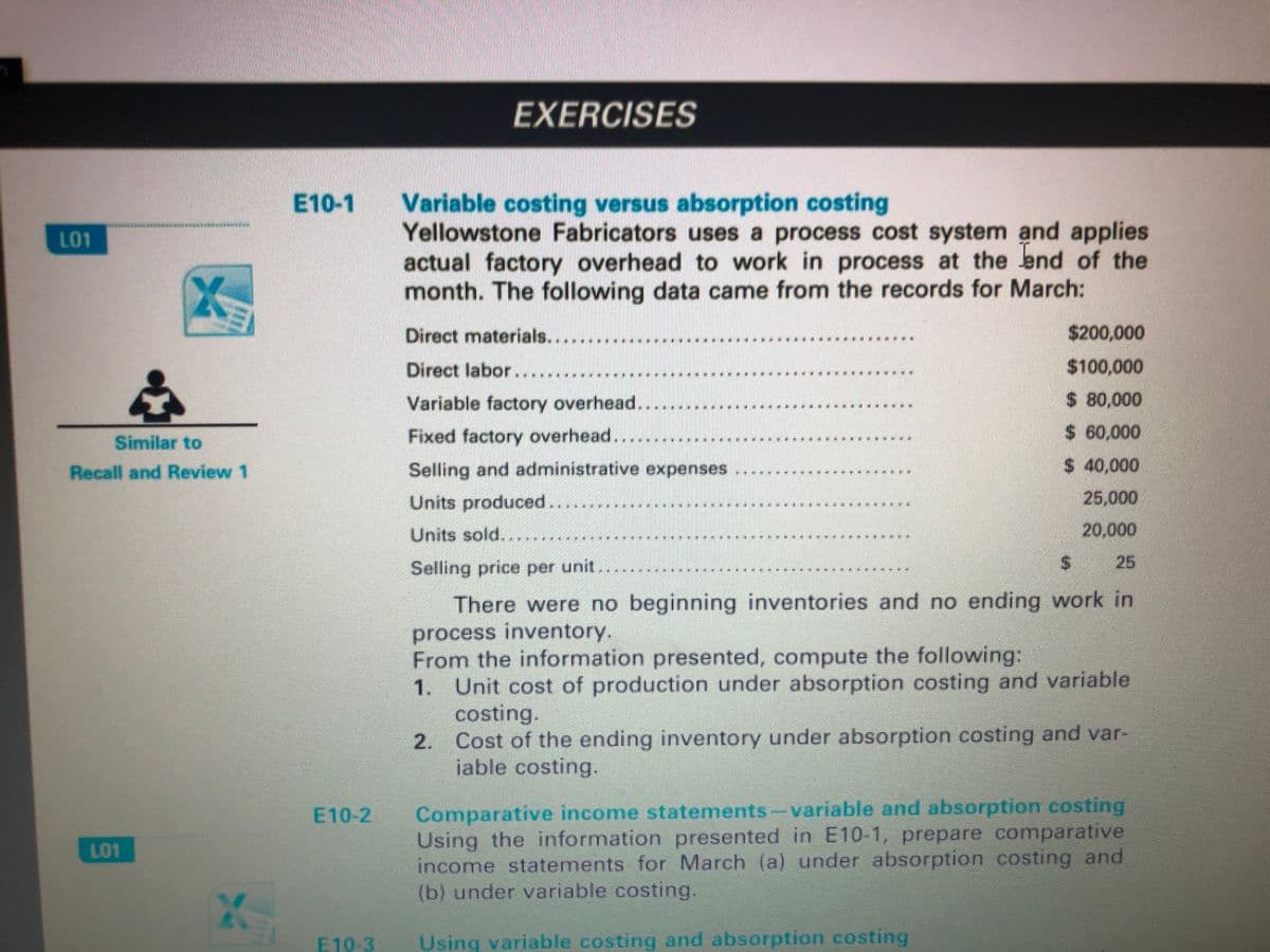 EXERCISES
Variable costing versus absorption costing
Yellowstone Fabricators uses a process cost system and applies
actual factory overhead to work in process at the lend of the
month. The following data came from the records for March:
E10-1
L01
Direct materials....
$200,000
Direct labor.
$100,000
Variable factory overhead..
$ 80,000
Fixed factory overhead.
$ 60,000
Similar to
$ 40,000
25,000
Recall and Review 1
Selling and administrative expenses
Units produced...
Units sold...
20,000
Selling price per unit...
$25
There were no beginning inventories and no ending work in
process inventory.
From the information presented, compute the following:
1. Unit cost of production under absorption costing and variable
costing.
2. Cost of the ending inventory under absorption costing and var-
iable costing.
Comparative income statements-variable and absorption costing
Using the information presented in E10-1, prepare comparative
income statements for March (a) under absorption costing and
(b) under variable costing.
E10-2
L01
24
E10-3
Using variable costing and absorption costing
