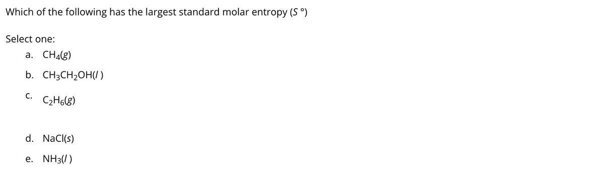 Which of the following has the largest standard molar entropy (S °)
Select one:
a. CH4(g)
b. CH3CH2OH()
С.
C2H6(g)
d. NaCl(s)
e. NH3(/)
