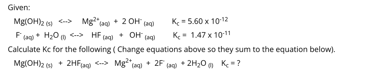 Given:
Mg(OH)2 (s)
Mg2* (aq)
+ 2 OH (aq)
Kc = 5.60 x 10-12
<-->
F
(aq)
+ H20
HF
(aq)
+ OH-
Kc = 1.47 x 10-11
<-->
(1)
(aq)
Calculate Kc for the following ( Change equations above so they sum to the equation below).
Mg(OH)2
+ 2HF(aq) <--> Mg"(aq)
+ 2F
(aq) + 2H2O (1) Kc = ?
(s)
