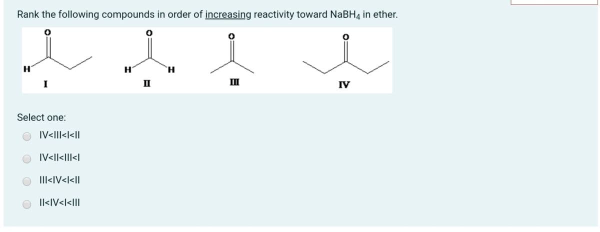 Rank the following compounds in order of increasing reactivity toward NaBH4 in ether.
H'
H.
II
II
IV
Select one:
IV<III<l<||
IV<|l<I|l<|
IlI<IV<l<|
Il<IV<I<III
