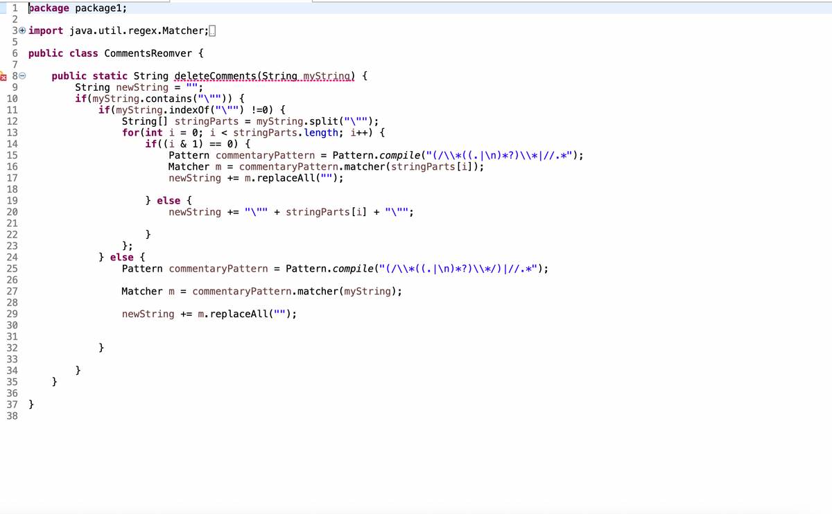 1 package package1;
2
3 import java.util. regex.Matcher;
5
6 public class Comments Reomver {
7
x 80
9
10
11
12
13
14
15
16
17
18
19
20
21
22
23
24
25
26
27
28
29
30
31
32
33
34
35
36
37 }
38
public static String deleteComments (String myString) {
J
String newString =
if(myString.contains ("\""')) {
if (myString.indexOf("\"")
!=0) {
String[] string Parts = myString.split("\"");
for (int i = 0; i < string Parts.length; i++) {
0) {
if((i & 1) ==
=
Pattern commentary Pattern Pattern.compile("(/\\*((. |\n)*?)\\*|//.*");
Matcher m = commentary Pattern.matcher(string Parts [i]);
newString += m. replaceAll("");
} else {
newString += "\"" + stringParts[i] + "\"";
}
};
} else {
Pattern commentaryPattern = Pattern.compile(" (/\\*((. |\n)*?)\\*/) |//.*");
Matcher m = commentaryPattern.matcher(myString);
newString += m. replaceAll("'"');
}
}
}